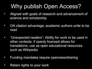 Why publish Open Access? 
• Aligned with goals of research and 
advancement of science and scholarship 
• OA citation advantage; academic authors write 
to be read 
• “Unexpected readers”; Ability for work to be 
used in other contexts; if openly licensed 
allows for translations, use as open educational 
resources such as Wikipedia 
• Funding mandates require openness/sharing 
• Retain rights to your work 
 
