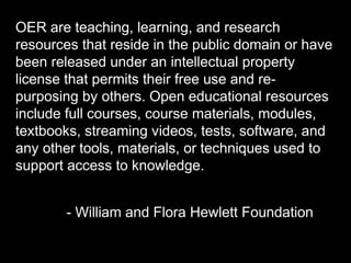 OER are teaching, learning, and research 
resources that reside in the public domain or 
have been released under an intellectual property 
license that permits their free use and re-purposing 
by others. Open educational resources 
include full courses, course materials, modules, 
textbooks, streaming videos, tests, software, and 
any other tools, materials, or techniques used to 
support access to knowledge. 
- William and Flora Hewlett Foundation 
 