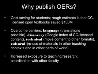 Why publish OERs? 
• Cost saving for students; rough estimate is that 
CC-licensed open textbooks saved $100M 
• Overcome barriers: language (translations 
possible), discovery (Google index of CC-licensed 
content), technical (move content to 
other formats), cultural (re-use of materials in 
other teaching contexts and in other parts of 
world) 
• Increased exposure to teaching/research; 
coordination with other faculty 
 
