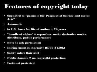 Features of copyright today 
• Supposed to “promote the Progress of Science and useful 
Arts” 
• Automatic 
• in U.S., lasts for life of author + 70 years 
• “bundle of rights” = reproduce, make derivative works, 
distribute, public performance 
• Have to ask permission 
• Infringement is expensive ($750-$150k) 
• Safety valves (fair use) 
• Public domain = no copyright protection 
• Facts not protected 
 