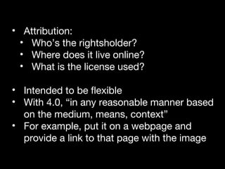 • Attribution: 
• Who’s the rightsholder? 
• Where does it live online? 
• What is the license used? 
• Intended to be flexible 
• With 4.0, “in any reasonable manner based 
on the medium, means, context” 
• For example, put it on a webpage and 
provide a link to that page with the image 
 