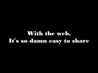 With the web, 
It’s so damn easy to share 
 