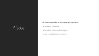 Riscos
Os riscos associados ao doping variam consoante:
•a substância consumida;
•a frequência e o tempo de consumo;
•o sexo e a idade de quem consome.
 