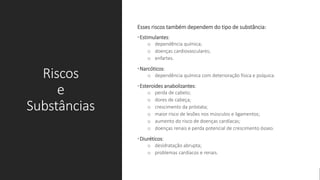 Riscos
e
Substâncias
Esses riscos também dependem do tipo de substância:
•Estimulantes:
o dependência química;
o doenças cardiovasculares;
o enfartes.
•Narcóticos:
o dependência química com deterioração física e psíquica.
•Esteroides anabolizantes:
o perda de cabelo;
o dores de cabeça;
o crescimento da próstata;
o maior risco de lesões nos músculos e ligamentos;
o aumento do risco de doenças cardíacas;
o doenças renais e perda potencial de crescimento ósseo.
•Diuréticos:
o desidratação abrupta;
o problemas cardíacos e renais.
 