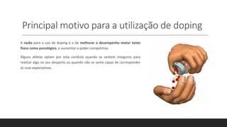 Principal motivo para a utilização de doping
A razão para o uso de doping é a de melhorar o desempenho motor tanto
fisico como psicológico, e aumentar o poder competitivo.
Alguns atletas optam por esta conduta quando se sentem inseguros para
realizar algo no seu desporto ou quando não se sente capaz de corresponder
ás suas expectativas.
 