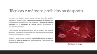 Técnicas e métodos proibidos no desporto
Para além do doping, existem outras técnicas que são também
proibidas no desporto, como o aumento do transporte de oxigénio que
consiste no uso de substâncias que aumentam o número de glóbulos
vermelhos ou a transfusão de sangue retirado previamente e
com glóbulos vermelhos.
Estes métodos são bastante perigosos pois o aumento dos glóbulos
vermelhos significa que o sangue vai ficar mais viscoso e como tal há
um maior risco de ataque cardíaco.
Também é uma técnica proibida a manipulação química e física de
amostras de urina ou sangue com função de alterar a legitimidade e a
integridade das mesmas.
Transfusão de sangue
 