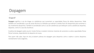 Dopagem
•O que é?
Dopagem significa o uso de drogas ou substâncias que aumentam as capacidades físicas de atletas desportivos. Pode
também ser considerado o uso de certas técnicas ou métodos que alteram o estado físico do desportista para aumentar o
seu rendimento desportivo. Também é considerado como o uso de substâncias que disfarçam outras substâncias dopantes,
dopantes, como é o caso dos diuréticos.
A prática de dopagem pode assumir muitas formas e existem inúmeras maneiras de aumentar as várias capacidades físicas
físicas humanas, dependendo do desporto em causa.
Para quem não sabe, hoje em dia já existem práticas de dopagem para desportos como o xadrez e outros desportos
mentalmente muito exigentes.
 