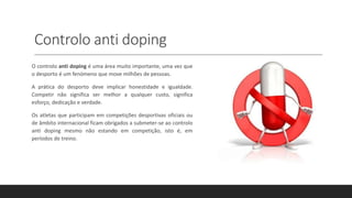 Controlo anti doping
O controlo anti doping é uma área muito importante, uma vez que
o desporto é um fenómeno que move milhões de pessoas.
A prática do desporto deve implicar honestidade e igualdade.
Competir não significa ser melhor a qualquer custo, significa
esforço, dedicação e verdade.
Os atletas que participam em competições desportivas oficiais ou
de âmbito internacional ficam obrigados a submeter-se ao controlo
anti doping mesmo não estando em competição, isto é, em
períodos de treino.
 