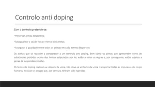 Controlo anti doping
Com o controlo pretende-se:
•Preservar a ética desportiva;
•Salvaguardar a saúde física e mental dos atletas;
•Assegurar a igualdade entre todos os atletas em cada evento desportivo.
Os atletas que se recusem a comparecer a um controlo anti doping, bem como os atletas que apresentem níveis de
substâncias proibidas acima dos limites estipulados por lei, estão a violar as regras e, por conseguinte, estão sujeitos a
penas de suspensão e multas.
Os testes de doping realizam-se através da urina. Isto deve-se ao facto da urina transportar todas as impurezas do corpo
humano, inclusive as drogas que, por ventura, tenham sido ingeridas.
 