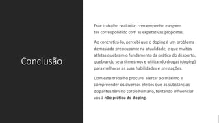 Conclusão
Este trabalho realizei-o com empenho e espero
ter correspondido com as expetativas propostas.
Ao concretizá-lo, percebi que o doping é um problema
demasiado preocupante na atualidade, e que muitos
atletas quebram o fundamento da prática do desporto,
quebrando se a si mesmos e utilizando drogas (doping)
para melhorar as suas habilidades e prestações.
Com este trabalho procurei alertar ao máximo e
compreender os diversos efeitos que as substâncias
dopantes têm no corpo humano, tentando influenciar
vos à não prática do doping.
 