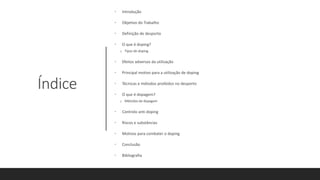 Índice
• Introdução
• Objetivo do Trabalho
• Definição de desporto
• O que é doping?
o Tipos de doping
• Efeitos adversos da utilização
• Principal motivo para a utilização de doping
• Técnicas e métodos proibidos no desporto
• O que é dopagem?
o Métodos de dopagem
• Controlo anti doping
• Riscos e substâncias
• Motivos para combater o doping
• Conclusão
• Bibliografia
 