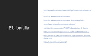 Bibliografia
•http://www.adop.pt/media/3006/O%20que%20necessito%20saber.pd
f
•https://pt.wikipedia.org/wiki/Dopagem
•https://pt.wikipedia.org/wiki/Dopagem_bioqu%C3%ADmica
•https://www.infoescola.com/esportes/doping/
•http://xlandxs.wordpress.com/2006/09/08/os-perigos-do-doping/
•http://www.publico.clix.pt/shownews.asp?id=1218008&idCanal=13
•http://dn.sapo.pt/2005/06/13/temas/as_super_hormonas_escapam_
doping.html
•https://notapositiva.com/doping/
 