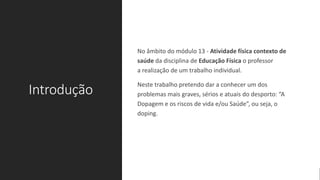Introdução
No âmbito do módulo 13 - Atividade física contexto de
saúde da disciplina de Educação Física o professor
a realização de um trabalho individual.
Neste trabalho pretendo dar a conhecer um dos
problemas mais graves, sérios e atuais do desporto: “A
Dopagem e os riscos de vida e/ou Saúde”, ou seja, o
doping.
 