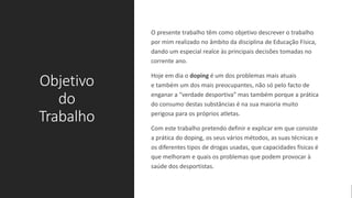 Objetivo
do
Trabalho
O presente trabalho têm como objetivo descrever o trabalho
por mim realizado no âmbito da disciplina de Educação Física,
dando um especial realce às principais decisões tomadas no
corrente ano.
Hoje em dia o doping é um dos problemas mais atuais
e também um dos mais preocupantes, não só pelo facto de
enganar a “verdade desportiva” mas também porque a prática
do consumo destas substâncias é na sua maioria muito
perigosa para os próprios atletas.
Com este trabalho pretendo definir e explicar em que consiste
a prática do doping, os seus vários métodos, as suas técnicas e
os diferentes tipos de drogas usadas, que capacidades físicas é
que melhoram e quais os problemas que podem provocar à
saúde dos desportistas.
 