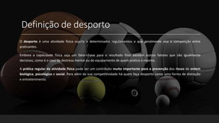 Definição de desporto
O desporto é uma atividade física sujeita a determinados regulamentos e que geralmente visa a competição entre
praticantes.
Embora a capacidade física seja um fator-chave para o resultado final existem outros fatores que são igualmente
decisivos, como é o caso da destreza mental ou do equipamento de quem pratica o mesmo.
A prática regular da atividade física pode ser um contributo muito importante para a prevenção dos riscos de ordem
biológica, psicológica e social. Para além da sua competitividade há quem faça desporto como uma forma de distração
e entretenimento.
 