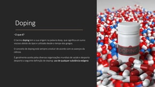 Doping
•O que é?
O termo doping tem a sua origem na palavra doop, que significa um sumo
viscoso obtido do ópio e utilizado desde o tempo dos gregos.
O conceito de doping está sempre a evoluir de acordo com os avanços da
ciência.
É geralmente aceite pelas diversas organizações mundiais de saúde e desporto
desporto a seguinte definição de doping: uso de qualquer substância exógena
 