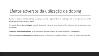 Efeitos adversos da utilização de doping
Quanto ao sistema nervoso central o doping aumenta a agressividade e a alteração de humor, provocando ainda
alterações no comportamento sexual.
Em relação à área dermatológica, a queda de cabelo, o acne, o aumento de quistos sebáceos, são as alterações mais
recorrentes.
No sistema músculo-esquelético, as cartilagens são afetadas e o risco de rotura tendinosa é mais elevado.
Quanto ao sistema cardiovascular o doping aumenta o colesterol, o risco de tromboses e o risco de enfarte do miocárdio.
 