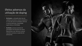 Efeitos adversos da
utilização de doping
• No Homem, a utilização deste tipo de
substância aumenta o volume mamário e
e o risco de cancro na próstata. Diminue
o volume testicular, a quantidade
espermática e a fertilidade.
• Na Mulher, provoca aumento de
pilosidades e do tamanho do clitóris.
Masculiniza a voz, diminue o volume
mamário e provoca a suspensão de
amenorreia.
 