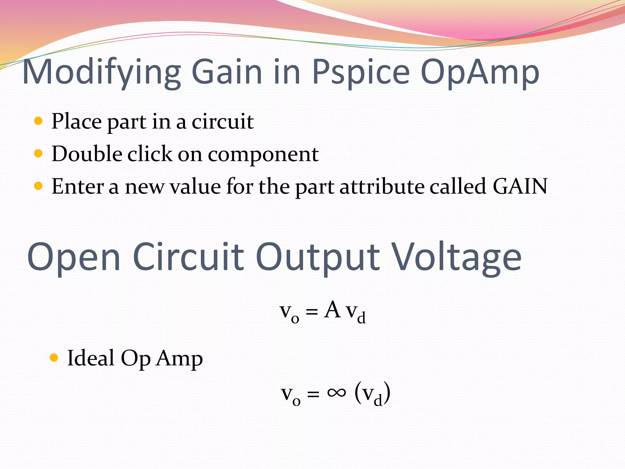 Modifying Gain in Pspice OpAmp
 Place part in a circuit
 Double click on component
 Enter a new value for the part attribute called GAIN
Open Circuit Output Voltage
vo = A vd
 Ideal Op Amp
vo = ∞ (vd)
 