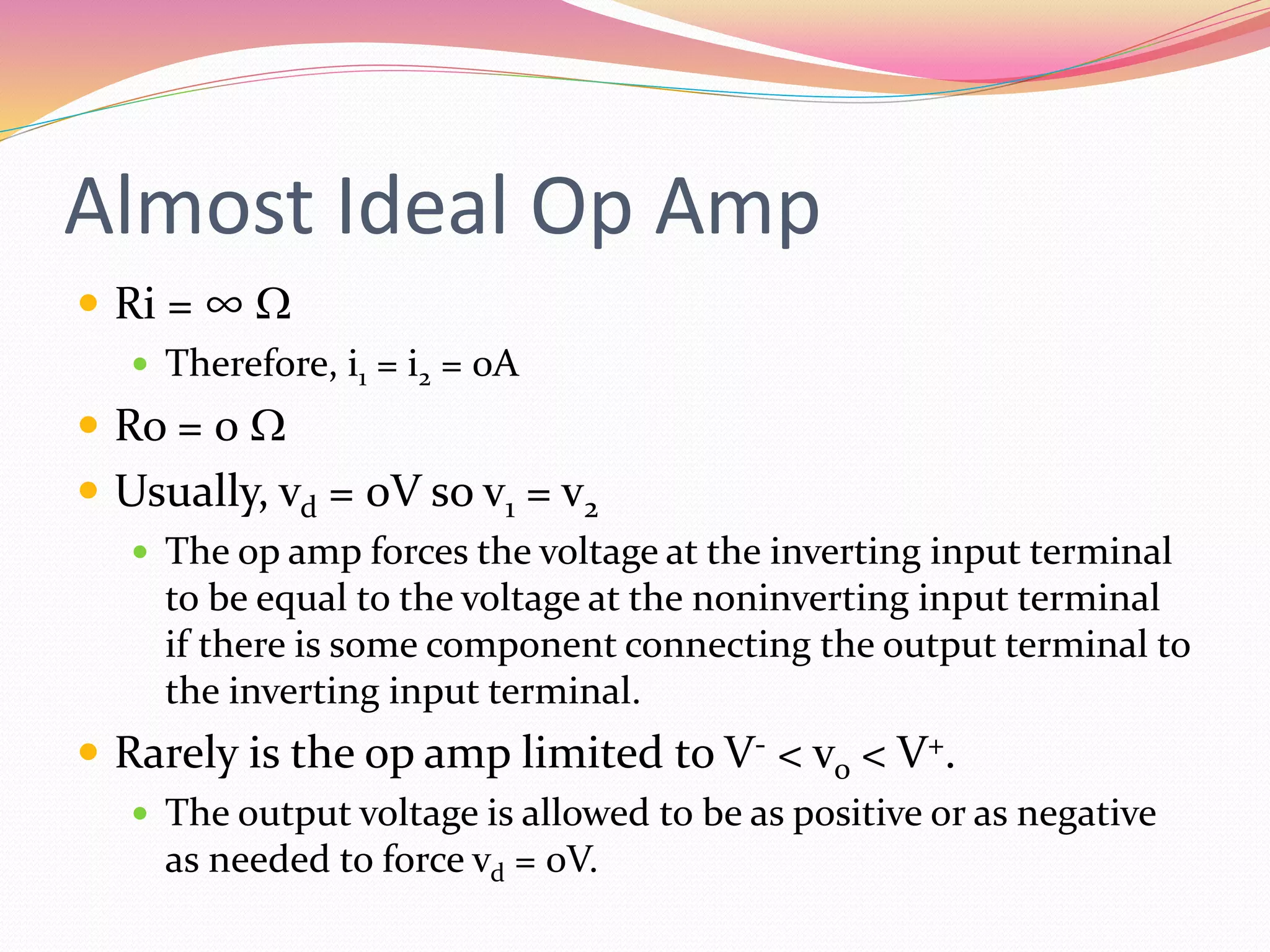 Almost Ideal Op Amp
 Ri = ∞ W
 Therefore, i1 = i2 = 0A
 Ro = 0 W
 Usually, vd = 0V so v1 = v2
 The op amp forces the voltage at the inverting input terminal
to be equal to the voltage at the noninverting input terminal
if there is some component connecting the output terminal to
the inverting input terminal.
 Rarely is the op amp limited to V- < vo < V+.
 The output voltage is allowed to be as positive or as negative
as needed to force vd = 0V.
 