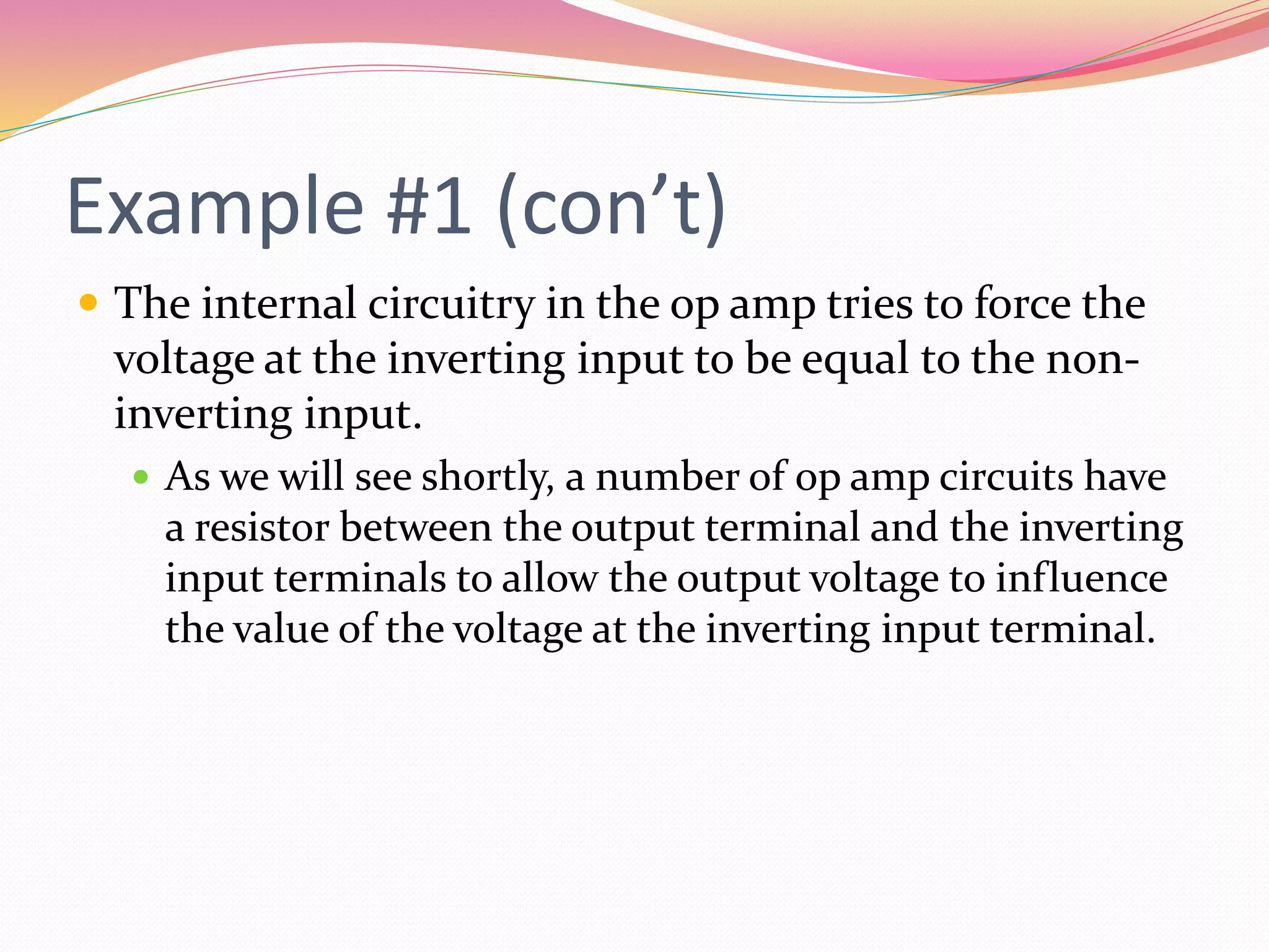 Example #1 (con’t)
 The internal circuitry in the op amp tries to force the
voltage at the inverting input to be equal to the non-
inverting input.
 As we will see shortly, a number of op amp circuits have
a resistor between the output terminal and the inverting
input terminals to allow the output voltage to influence
the value of the voltage at the inverting input terminal.
 