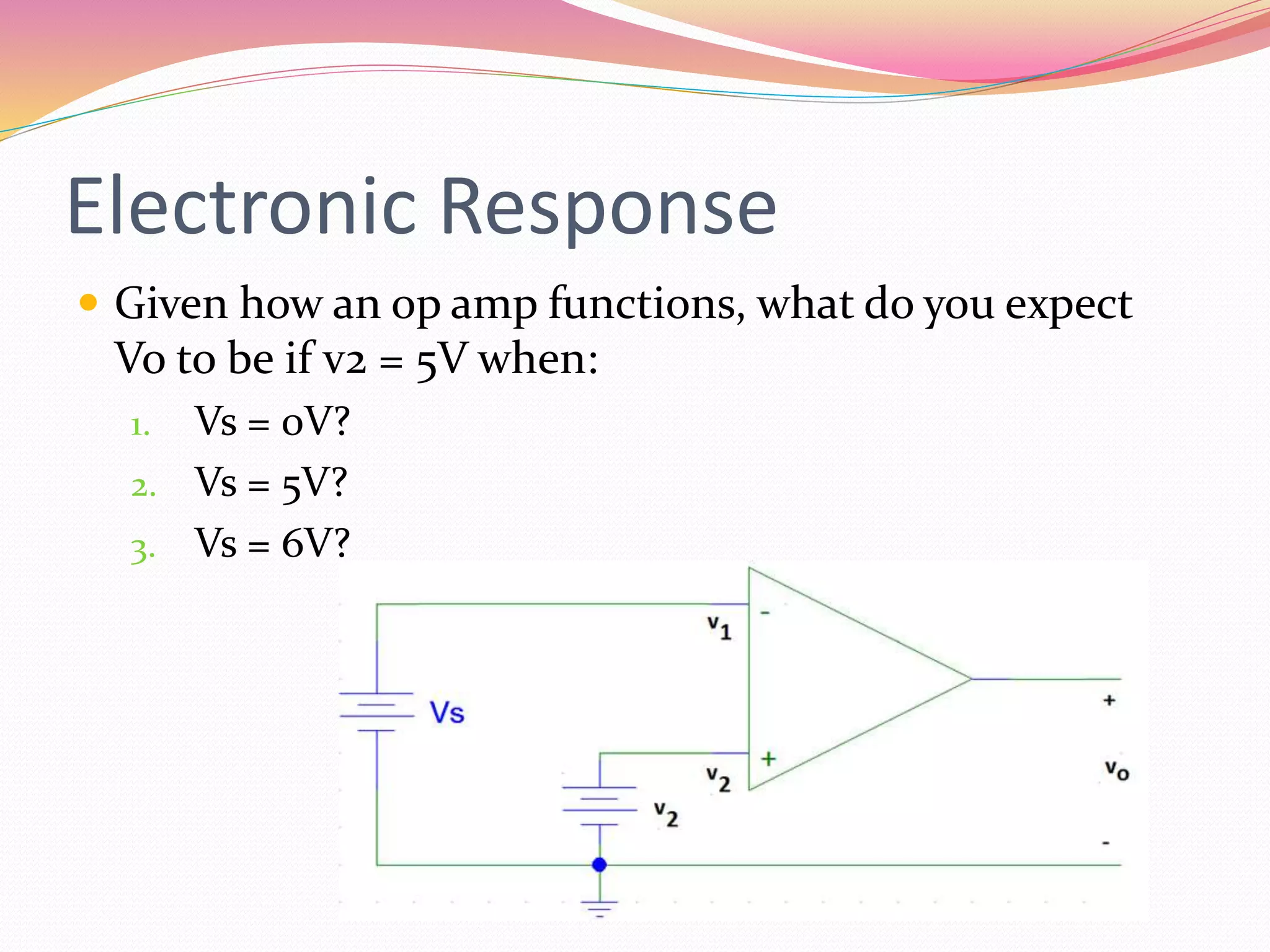 Electronic Response
 Given how an op amp functions, what do you expect
Vo to be if v2 = 5V when:
1. Vs = 0V?
2. Vs = 5V?
3. Vs = 6V?
 