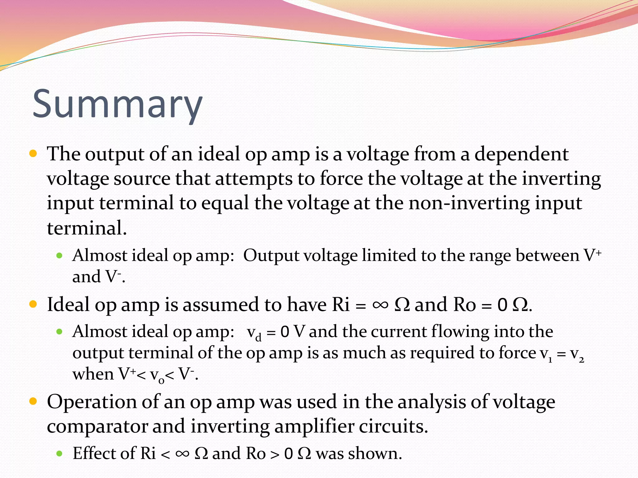 Summary
 The output of an ideal op amp is a voltage from a dependent
voltage source that attempts to force the voltage at the inverting
input terminal to equal the voltage at the non-inverting input
terminal.
 Almost ideal op amp: Output voltage limited to the range between V+
and V-.
 Ideal op amp is assumed to have Ri = ∞ W and Ro = 0 W.
 Almost ideal op amp: vd = 0 V and the current flowing into the
output terminal of the op amp is as much as required to force v1 = v2
when V+< vo< V-.
 Operation of an op amp was used in the analysis of voltage
comparator and inverting amplifier circuits.
 Effect of Ri < ∞ W and Ro > 0 W was shown.
 