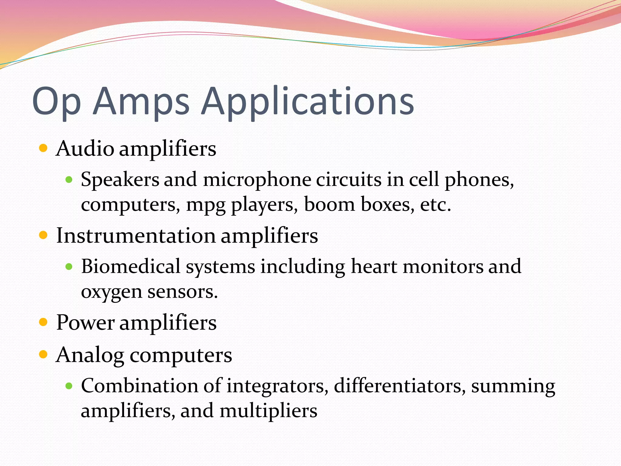 Op Amps Applications
 Audio amplifiers
 Speakers and microphone circuits in cell phones,
computers, mpg players, boom boxes, etc.
 Instrumentation amplifiers
 Biomedical systems including heart monitors and
oxygen sensors.
 Power amplifiers
 Analog computers
 Combination of integrators, differentiators, summing
amplifiers, and multipliers
 