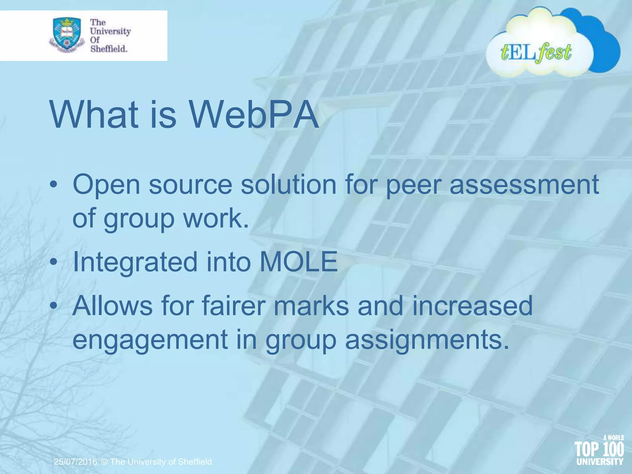 What is WebPA
• Open source solution for peer assessment
of group work.
• Integrated into MOLE
• Allows for fairer marks and increased
engagement in group assignments.
25/07/2016 © The University of Sheffield
 
