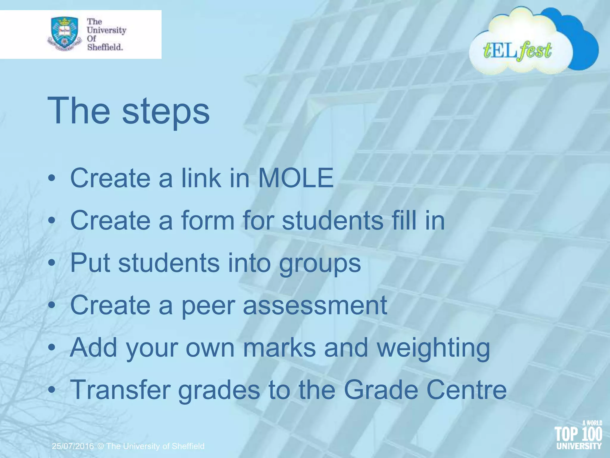 The steps
• Create a link in MOLE
• Create a form for students fill in
• Put students into groups
• Create a peer assessment
• Add your own marks and weighting
• Transfer grades to the Grade Centre
25/07/2016 © The University of Sheffield
 
