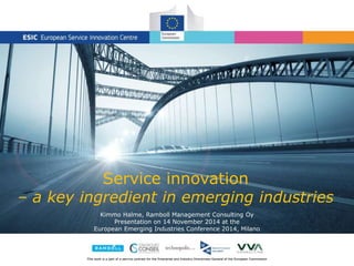 Service innovation 
– a key ingredient in emerging industries 
Kimmo Halme, Ramboll Management Consulting Oy 
Presentation on 14 November 2014 at the 
European Emerging Industries Conference 2014, Milano 
This work is a part of a service contract for the Enterprise and Industry Directorate-General of the European Commission 
 