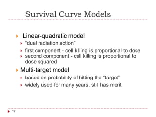 Survival Curve Models
 Linear-quadratic model
 “dual radiation action”
 first component - cell killing is proportional to dose
 second component - cell killing is proportional
dose squared
 Multi-target model
 based on probability of hitting the “target”
 widely used for many years; still has merit
to
17
 