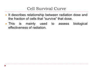 Cell Survival Curve
 It describes relationship between radiation dose and
the fraction of cells that “survive” that dose.
 This is mainly used to assess biological
effectiveness of radiation.
 