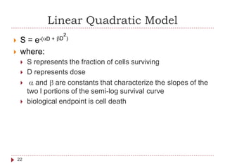 Linear Quadratic Model
2
e-( D + D ) S =
 where:
 S represents the fraction of cells surviving
 D represents dose
and are constants that characterize the slopes of the
two l portions of the semi-log survival curve
 biological endpoint is cell death
22
 