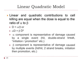 Linear Quadratic Model
 Linear and quadratic contributions to cell
killing are equal when the dose is equal to the
ratio of to
 D = / or
D2D =
 component is representative of damage caused
break,by a single event (hit, double-strand
“initiation / promotion” etc.)
component is representative of damage caused
by multiple events (hit/hit, 2 strand breaks, initiation
then promotion, etc.)
23
 