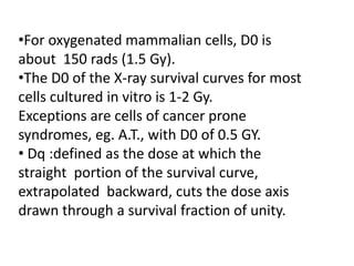 •For oxygenated mammalian cells, D0 is
about 150 rads (1.5 Gy).
•The D0 of the X-ray survival curves for most
cells cultured in vitro is 1-2 Gy.
Exceptions are cells of cancer prone
syndromes, eg. A.T., with D0 of 0.5 GY.
• Dq :defined as the dose at which the
straight portion of the survival curve,
extrapolated backward, cuts the dose axis
drawn through a survival fraction of unity.
 