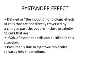 • Defined as “the induction of biologic effects
in cells that are not directly traversed by
a charged particle, but are in close proximity
to cells that are.”
• ~30% of bystander cells can be killed in this
situation.
• Presumably due to cytotoxic molecules
released into the medium.
BYSTANDER EFFECT
 
