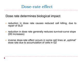 Dose-rate effect
Dose rate determines biological impact
 reduction in dose rate causes reduced cell killing, due to
repair of SLD
 reduction in dose rate generally reduces survival-curve slope
(D0 increases)
 inverse dose-rate effect occurs in some cell lines at „optimal‟
dose rate due to accumulation of cells in G2
 