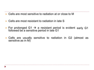  Cells are most sensitive to radiation at or close to M
 Cells are most resistant to radiation in late S
 For prolonged G1  a resistant period is evident
followed be a sensitive period in late G1
early G1
 Cells are usually sensitive to radiation in G2 (almost as
sensitive as in M)
 