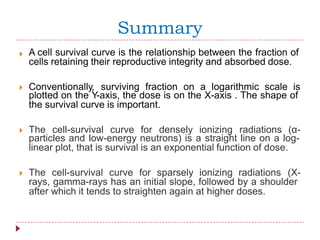 Summary
A cell survival curve is the relationship between the fraction of
cells retaining their reproductive integrity and absorbed dose.

Conventionally, surviving fraction on a logarithmic scale is
plotted on the Y-axis, the dose is on the X-axis . The shape of
the survival curve is important.
The cell-survival curve for densely ionizing radiations (α-
particles and low-energy neutrons) is a straight line on a log-
linear plot, that is survival is an exponential function of dose.
The cell-survival curve for sparsely ionizing radiations (X-
rays, gamma-rays has an initial slope, followed by a shoulder
after which it tends to straighten again at higher doses.
 