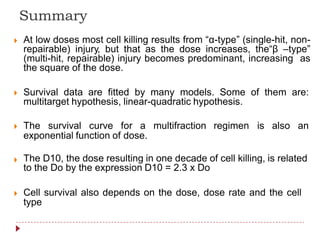 Summary
At low doses most cell killing results from “α-type” (single-hit, non-
repairable) injury, but that as the dose increases, the“β –type”
(multi-hit, repairable) injury becomes predominant, increasing as
the square of the dose.

Survival data are fitted by many models. Some of them are:
multitarget hypothesis, linear-quadratic hypothesis.
The survival curve for a multifraction regimen is also an
exponential function of dose.
The D10, the dose resulting in one decade of cell killing, is related
to the Do by the expression D10 = 2.3 x Do

Cell survival also depends on the dose, dose rate and the cell
type

 