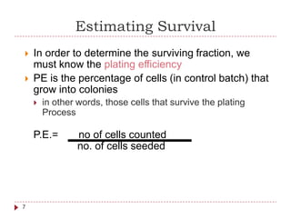 Estimating Survival
 In order to determine the surviving fraction, we
must know the plating efficiency
 PE is the percentage of cells
grow into colonies
P.E.= no of cells counted
no. of cells seeded
(in control batch) that
 in other words,
Process
those cells that survive the plating
7
 