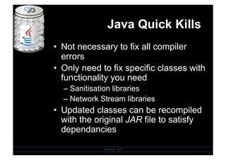 Java Quick Kills
•  Not necessary to fix all compiler
errors
•  Only need to fix specific classes with
functionality you need
– Sanitisation libraries
– Network Stream libraries
•  Updated classes can be recompiled
with the original JAR file to satisfy
dependancies
SensePost - 2010
 