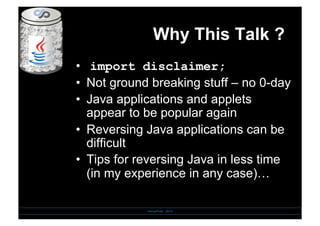 Why This Talk ?
•  import disclaimer;
•  Not ground breaking stuff – no 0-day
•  Java applications and applets
appear to be popular again
•  Reversing Java applications can be
difficult
•  Tips for reversing Java in less time
(in my experience in any case)…
SensePost - 2010
 