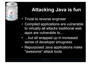 Attacking Java is fun
•  Trivial to reverse engineer
•  Compiled applications are vulnerable
to virtually all attacks traditional web
apps are vulnerable to…
•  …but all wrapped up in increased
sense of developer smugness
•  Repurposed Java applications make
*awesome* attack tools
SensePost - 2010
 
