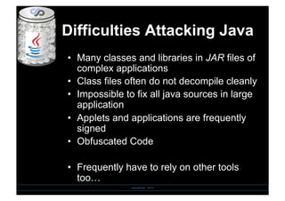 Difficulties Attacking Java
•  Many classes and libraries in JAR files of
complex applications
•  Class files often do not decompile cleanly
•  Impossible to fix all java sources in large
application
•  Applets and applications are frequently
signed
•  Obfuscated Code
•  Frequently have to rely on other tools
too…
SensePost - 2010
 