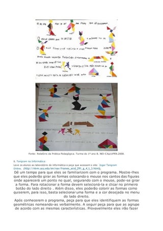 Fonte: Relatório da Prática Pedagógica. Turma do 1º ano B. NEI-CAp/UFRN.2008.
6. Tangram na Informática:
Leve os alunos ao laboratório de informática e peça que acessem o site: Jogar Tangram
Online. (http://nlvm.usu.edu/en/nav/frames_asid_291_g_4_t_3.html).
Dê um tempo para que eles se familiarizem com o programa. Mostre-lhes
que eles poderão girar as formas colocando o mouse nos cantos das figuras
onde aparecerá um ponto no qual, segurando com o mouse, pode-se girar
a forma. Para rotacionar a forma devem selecioná-la e clicar no primeiro
botão do lado direito . Além disso, eles poderão colorir as formas como
quiserem, para isso, basta selecionar uma forma e a cor desejada no menu
do lado direito.
Após conhecerem o programa, peça para que eles identifiquem as formas
geométricas nomeando-as verbalmente. A seguir peça para que as agrupe
de acordo com as mesmas características. Provavelmente eles irão fazer
 