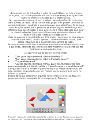 dois grupos um de triângulos e outro de quadrilátero, ou três um com
triângulos, um com o quadrado e outro com o paralelogramo. Questione
quais os critérios utilizados para a classificação.
No caso dos dois grupos, é bem provável que a classificação tenha sido
pelo número de lados. Já se fizeram três grupos eles podem ter usado os
nomes, triângulos, quadrado e paralelogramo, para classificar. Se as duas
classificações aparecerem, pergunte se existe alguma semelhança e/ou
diferença nas classificações e qual delas seria a mais adequada para usar
na classificação das figuras geométricas usando a nomenclatura pelo
número de lados (triângulo e quadrilátero).
Caso só apareça a classificação em três grupos, questione se eles podem
fazer de outra forma, usando apenas o número de lados. Assim, você
estará induzindo-os a classificar pelo número de lados.
Leve-os a compreender que o paralelogramo é um quadrilátero assim como
o quadrado. Aproveite esse momento para mostrar as características dos
triângulos e dos quadriláteros.
A seguir coloque os seguintes problemas:
 “Com quais peças podemos cobrir o quadrado?”
 “Com quais peças podemos cobrir o triângulo maior?”
 “E o paralelogramo?”
 “Usando apenas o triângulo menor, quantos são necessários para
cobrir o quadrado, o triângulo médio, o triângulo maior e o paralelogramo?”
A seguir desafie-os a montar o quadrado inicial da historia que contou em
sala, par isso, eles poderão usar um modelo que se encontra no menu no
inferior da página.
Depois deixe que selecionem algumas figuras modelos que são dadas no
programa e tentem completá-la com as peças do Tangram.
Professor, nessa aula, você estará desafiando os alunos a compor figuras usando as peças
do Tangram com criatividade. (Fonte desta atividade da informática: Portal do Professor)
 