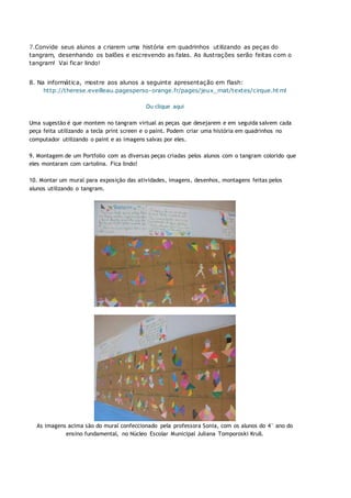 7.Convide seus alunos a criarem uma história em quadrinhos utilizando as peças do
tangram, desenhando os balões e escrevendo as falas. As ilustrações serão feitas com o
tangram! Vai ficar lindo!
8. Na informática, mostre aos alunos a seguinte apresentação em flash:
http://therese.eveilleau.pagesperso-orange.fr/pages/jeux_mat/textes/cirque.html
Ou clique aqui
Uma sugestão é que montem no tangram virtual as peças que desejarem e em seguida salvem cada
peça feita utilizando a tecla print screen e o paint. Podem criar uma história em quadrinhos no
computador utilizando o paint e as imagens salvas por eles.
9. Montagem de um Portfolio com as diversas peças criadas pelos alunos com o tangram colorido que
eles montaram com cartolina. Fica lindo!
10. Montar um mural para exposição das atividades, imagens, desenhos, montagens feitas pelos
alunos utilizando o tangram.
As imagens acima são do mural confeccionado pela professora Sonia, com os alunos do 4° ano do
ensino fundamental, no Núcleo Escolar Municipal Juliana Tomporoski Krull.
 