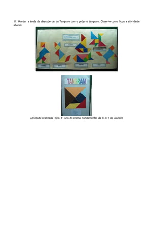 11. Montar a lenda da descoberta do Tangram com o próprio tangram. Observe como ficou a atividade
abaixo:
Atividade realizada pelo 4° ano do ensino fundamental da E.B.1 de Loureiro
 